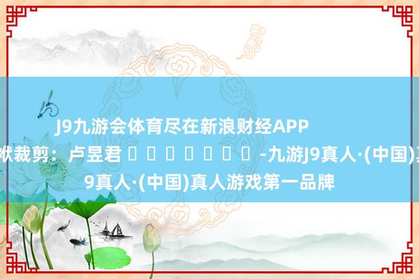 J9九游会体育尽在新浪财经APP            						包袱裁剪：卢昱君 							-九游J9真人·(中国)真人游戏第一品牌