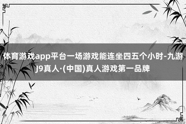 体育游戏app平台一场游戏能连坐四五个小时-九游J9真人·(中国)真人游戏第一品牌