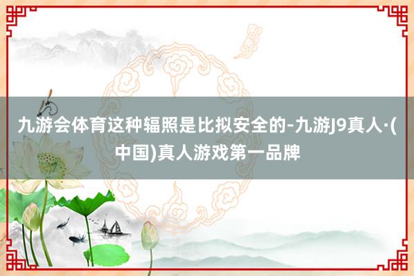 九游会体育这种辐照是比拟安全的-九游J9真人·(中国)真人游戏第一品牌