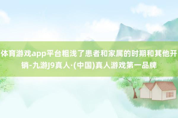 体育游戏app平台粗浅了患者和家属的时期和其他开销-九游J9真人·(中国)真人游戏第一品牌