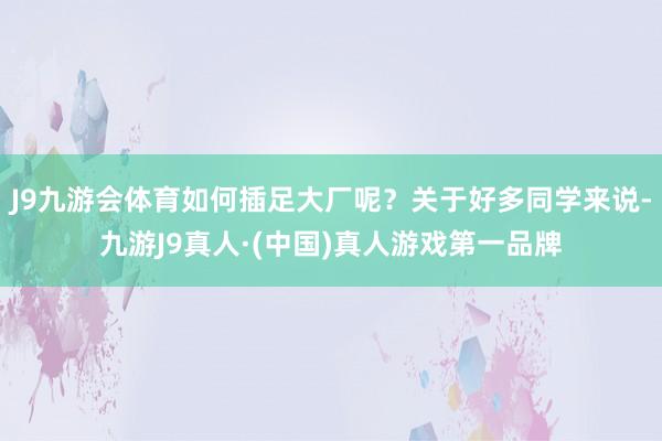 J9九游会体育如何插足大厂呢？关于好多同学来说-九游J9真人·(中国)真人游戏第一品牌