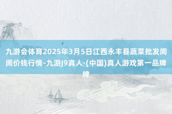 九游会体育2025年3月5日江西永丰县蔬菜批发阛阓价钱行情-九游J9真人·(中国)真人游戏第一品牌