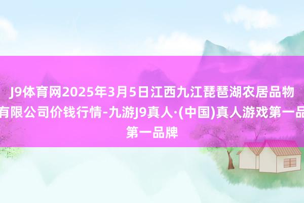 J9体育网2025年3月5日江西九江琵琶湖农居品物流有限公司价钱行情-九游J9真人·(中国)真人游戏第一品牌