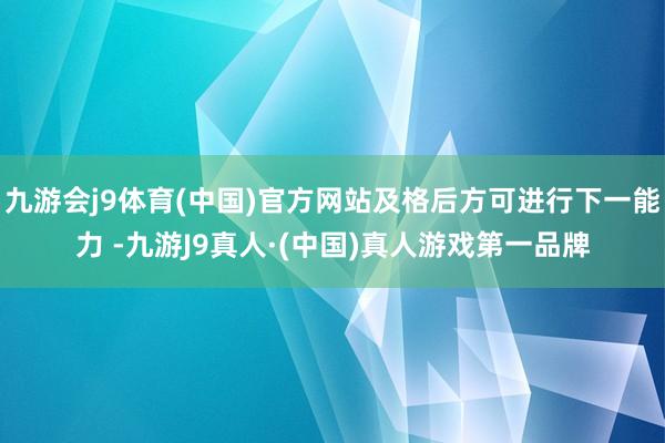 九游会j9体育(中国)官方网站及格后方可进行下一能力 -九游J9真人·(中国)真人游戏第一品牌