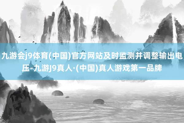九游会j9体育(中国)官方网站及时监测并调整输出电压-九游J9真人·(中国)真人游戏第一品牌