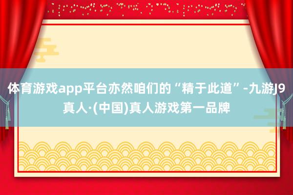 体育游戏app平台亦然咱们的“精于此道”-九游J9真人·(中国)真人游戏第一品牌