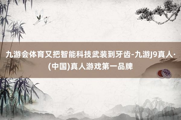 九游会体育又把智能科技武装到牙齿-九游J9真人·(中国)真人游戏第一品牌
