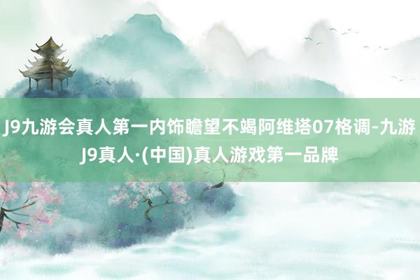 J9九游会真人第一内饰瞻望不竭阿维塔07格调-九游J9真人·(中国)真人游戏第一品牌
