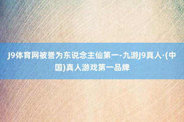 J9体育网被誉为东说念主仙第一-九游J9真人·(中国)真人游戏第一品牌