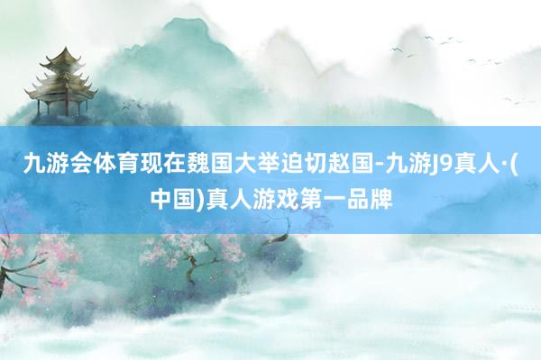 九游会体育现在魏国大举迫切赵国-九游J9真人·(中国)真人游戏第一品牌