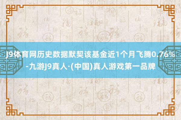 J9体育网历史数据默契该基金近1个月飞腾0.76%-九游J9真人·(中国)真人游戏第一品牌