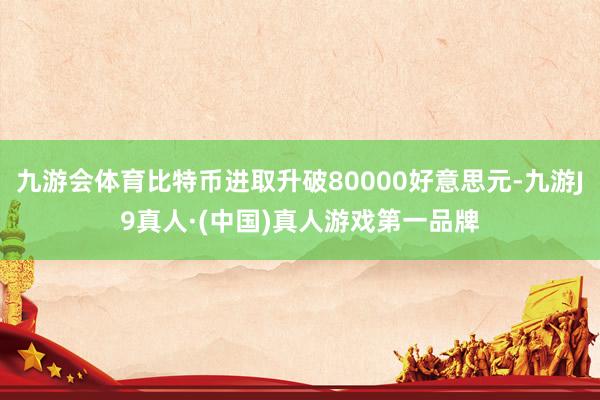 九游会体育比特币进取升破80000好意思元-九游J9真人·(中国)真人游戏第一品牌