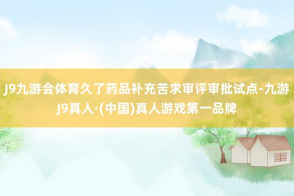 J9九游会体育久了药品补充苦求审评审批试点-九游J9真人·(中国)真人游戏第一品牌