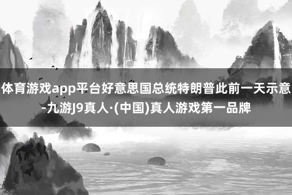 体育游戏app平台好意思国总统特朗普此前一天示意-九游J9真人·(中国)真人游戏第一品牌
