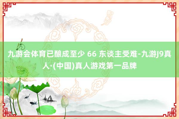 九游会体育已酿成至少 66 东谈主受难-九游J9真人·(中国)真人游戏第一品牌