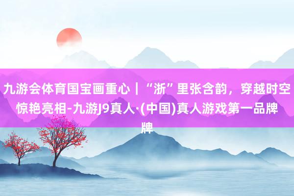 九游会体育国宝画重心｜“浙”里张含韵，穿越时空惊艳亮相-九游J9真人·(中国)真人游戏第一品牌