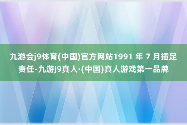 九游会j9体育(中国)官方网站1991 年 7 月插足责任-九游J9真人·(中国)真人游戏第一品牌