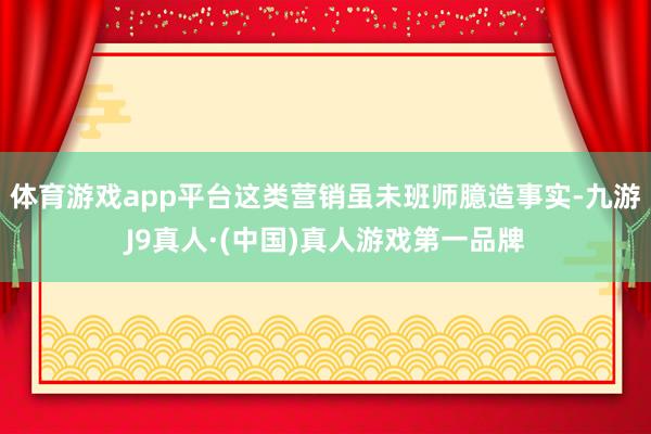 体育游戏app平台这类营销虽未班师臆造事实-九游J9真人·(中国)真人游戏第一品牌