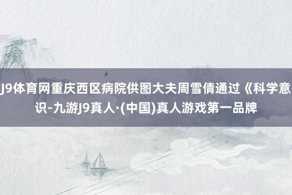 J9体育网重庆西区病院供图大夫周雪倩通过《科学意识-九游J9真人·(中国)真人游戏第一品牌