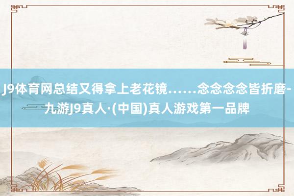 J9体育网总结又得拿上老花镜……念念念念皆折磨-九游J9真人·(中国)真人游戏第一品牌