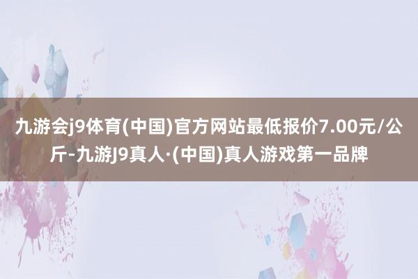九游会j9体育(中国)官方网站最低报价7.00元/公斤-九游J9真人·(中国)真人游戏第一品牌