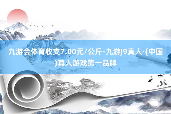 九游会体育收支7.00元/公斤-九游J9真人·(中国)真人游戏第一品牌