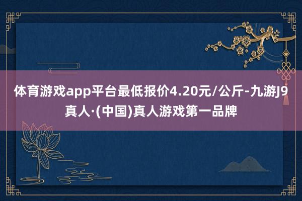 体育游戏app平台最低报价4.20元/公斤-九游J9真人·(中国)真人游戏第一品牌