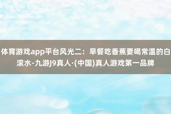 体育游戏app平台风光二：早餐吃香蕉要喝常温的白滚水-九游J9真人·(中国)真人游戏第一品牌