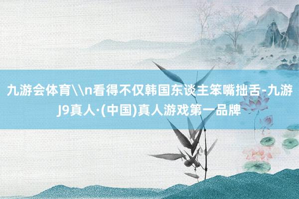 九游会体育\n看得不仅韩国东谈主笨嘴拙舌-九游J9真人·(中国)真人游戏第一品牌