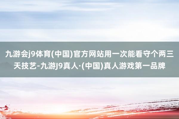 九游会j9体育(中国)官方网站用一次能看守个两三天技艺-九游J9真人·(中国)真人游戏第一品牌