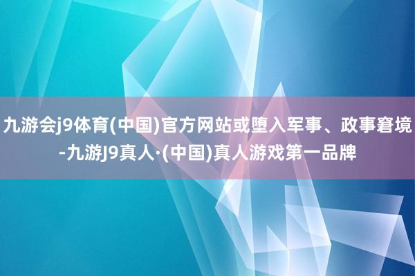 九游会j9体育(中国)官方网站或堕入军事、政事窘境-九游J9真人·(中国)真人游戏第一品牌