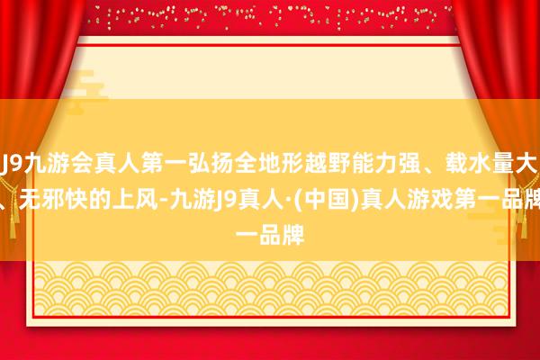 J9九游会真人第一弘扬全地形越野能力强、载水量大、无邪快的上风-九游J9真人·(中国)真人游戏第一品牌