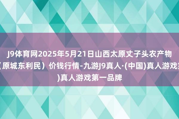 J9体育网2025年5月21日山西太原丈子头农产物物流园(原城东利民)价钱行情-九游J9真人·(中国)真人游戏第一品牌