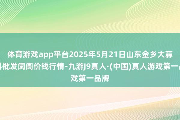 体育游戏app平台2025年5月21日山东金乡大蒜专科批发阛阓价钱行情-九游J9真人·(中国)真人游戏第一品牌