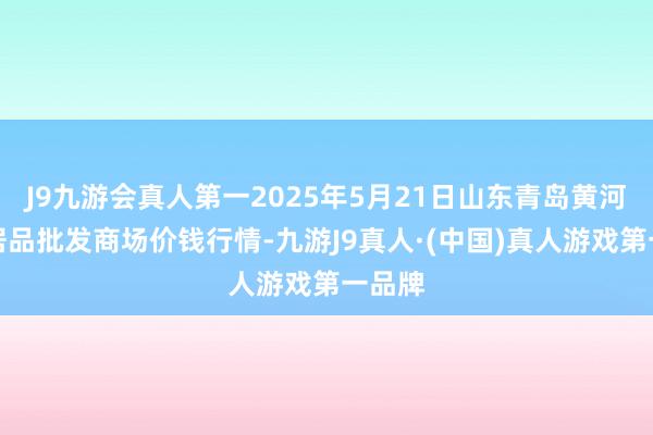 J9九游会真人第一2025年5月21日山东青岛黄河路农居品批发商场价钱行情-九游J9真人·(中国)真人游戏第一品牌