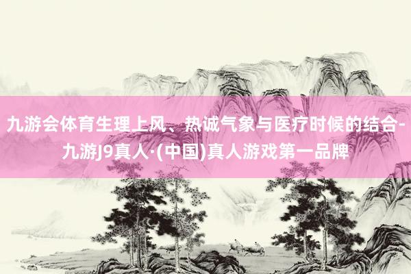 九游会体育生理上风、热诚气象与医疗时候的结合-九游J9真人·(中国)真人游戏第一品牌