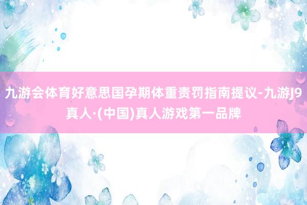 九游会体育好意思国孕期体重责罚指南提议-九游J9真人·(中国)真人游戏第一品牌
