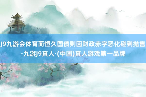 J9九游会体育而恒久国债则因财政赤字恶化碰到抛售-九游J9真人·(中国)真人游戏第一品牌