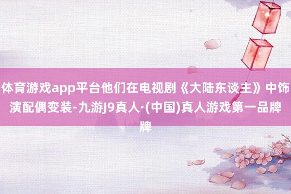 体育游戏app平台他们在电视剧《大陆东谈主》中饰演配偶变装-九游J9真人·(中国)真人游戏第一品牌