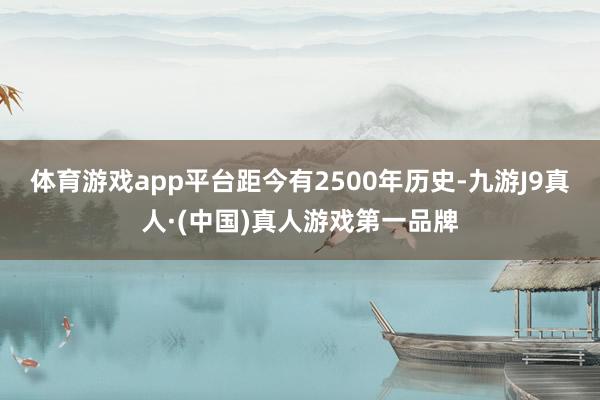 体育游戏app平台距今有2500年历史-九游J9真人·(中国)真人游戏第一品牌