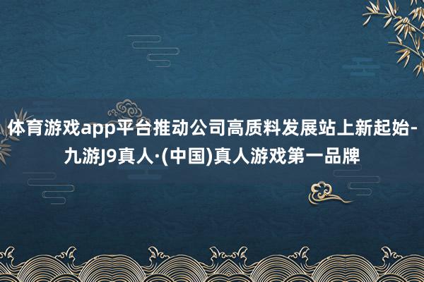 体育游戏app平台推动公司高质料发展站上新起始-九游J9真人·(中国)真人游戏第一品牌
