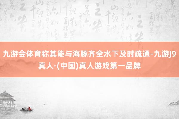 九游会体育称其能与海豚齐全水下及时疏通-九游J9真人·(中国)真人游戏第一品牌