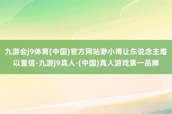 九游会j9体育(中国)官方网站渺小得让东说念主难以置信-九游J9真人·(中国)真人游戏第一品牌
