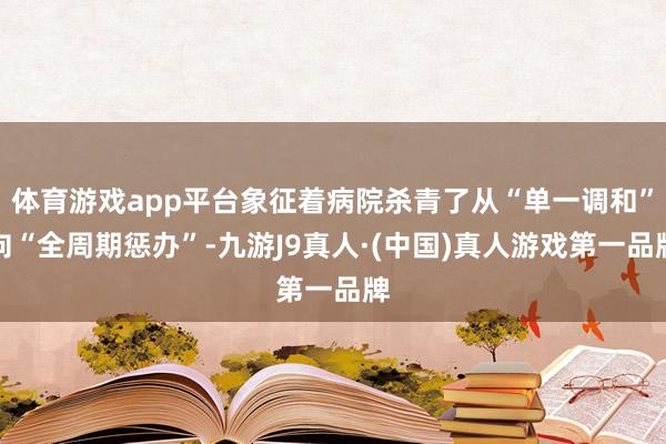 体育游戏app平台象征着病院杀青了从“单一调和”向“全周期惩办”-九游J9真人·(中国)真人游戏第一品牌