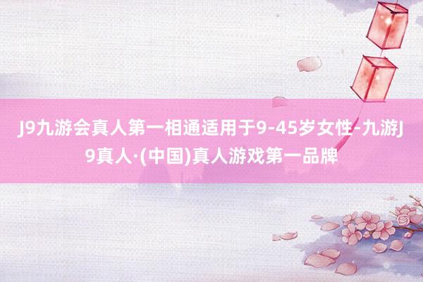 J9九游会真人第一相通适用于9-45岁女性-九游J9真人·(中国)真人游戏第一品牌