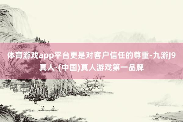 体育游戏app平台更是对客户信任的尊重-九游J9真人·(中国)真人游戏第一品牌