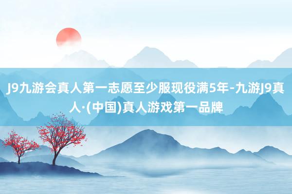 J9九游会真人第一志愿至少服现役满5年-九游J9真人·(中国)真人游戏第一品牌