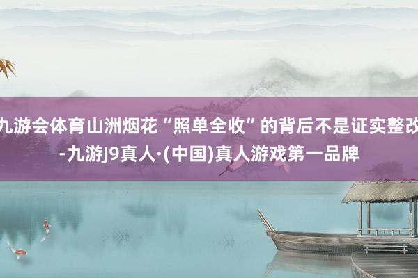 九游会体育山洲烟花“照单全收”的背后不是证实整改-九游J9真人·(中国)真人游戏第一品牌