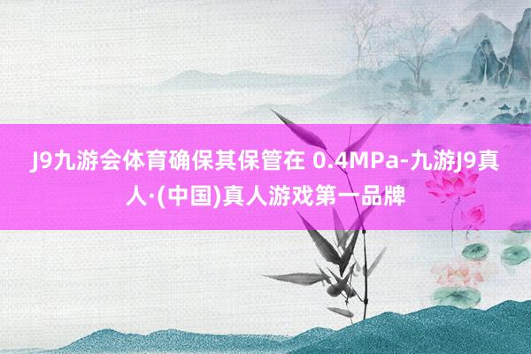 J9九游会体育确保其保管在 0.4MPa-九游J9真人·(中国)真人游戏第一品牌