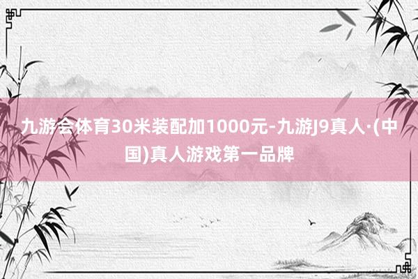 九游会体育30米装配加1000元-九游J9真人·(中国)真人游戏第一品牌